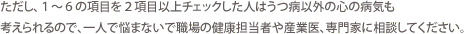 ただし、1～6の項目を2項目以上チェックした人はうつ病以外の心の病気も考えられるので、一人で悩まないで職場の健康担当者や産業医、専門家に相談してください。